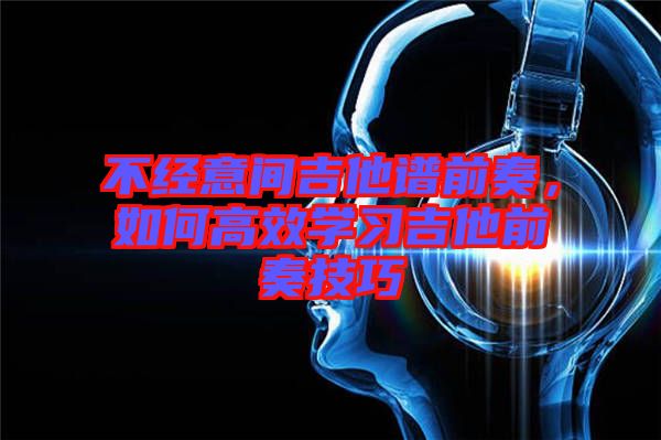 不經(jīng)意間吉他譜前奏,如何高效學(xué)習(xí)吉他前奏技巧