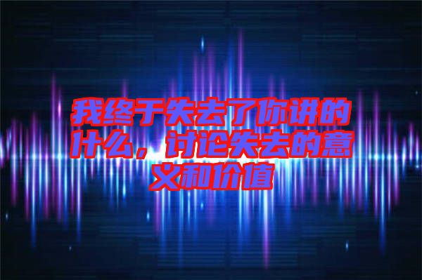 我終于失去了你講的什么，討論失去的意義和價值