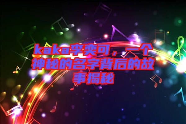 kaka李奕可,一個神秘的名字背后的故事揭秘