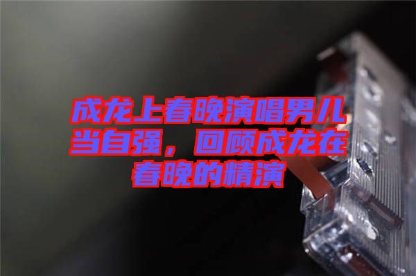 成龍上春晚演唱男兒當自強，回顧成龍在春晚的精演
