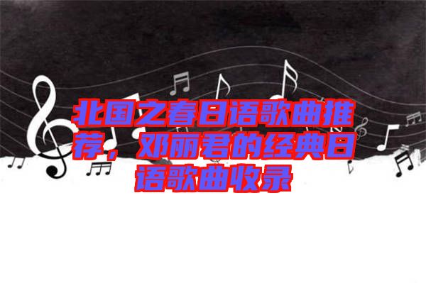 北國之春日語歌曲推薦,鄧麗君的經(jīng)典日語歌曲收錄
