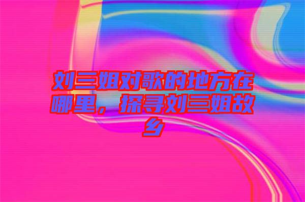 劉三姐對(duì)歌的地方在哪里,探尋劉三姐故鄉(xiāng)