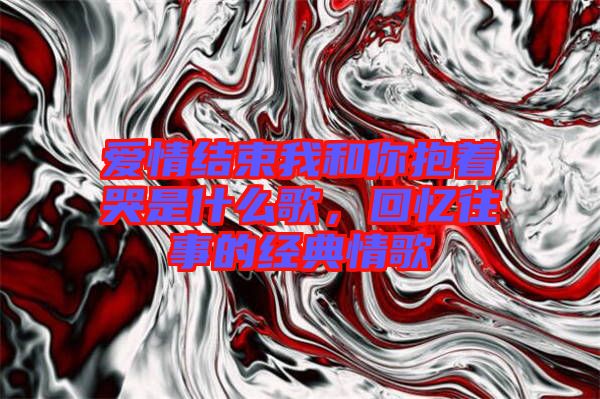 愛情結(jié)束我和你抱著哭是什么歌,回憶往事的經(jīng)典情歌