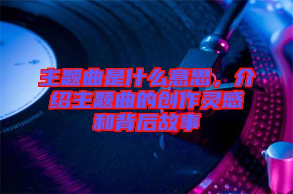 主題曲是什么意思，介紹主題曲的創作靈感和背后故事
