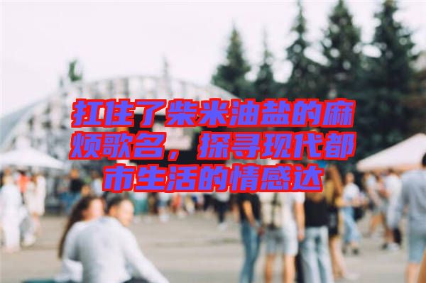 扛住了柴米油鹽的麻煩歌名，探尋現(xiàn)代都市生活的情感達