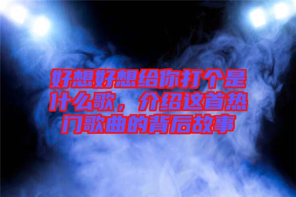 好想好想給你打個是什么歌,介紹這首熱門歌曲的背后故事