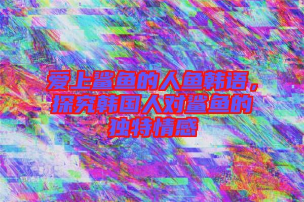 愛上鯊魚的人魚韓語，探究韓國人對鯊魚的獨特情感