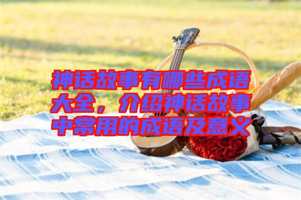 神話故事有哪些成語(yǔ)大全,介紹神話故事中常用的成語(yǔ)及意義
