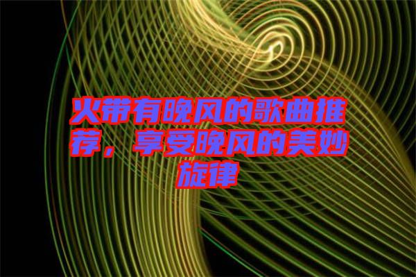火帶有晚風(fēng)的歌曲推薦,享受晚風(fēng)的美妙旋律