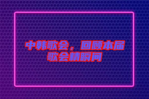 中韓歌會(huì),回顧本屆歌會(huì)精瞬間