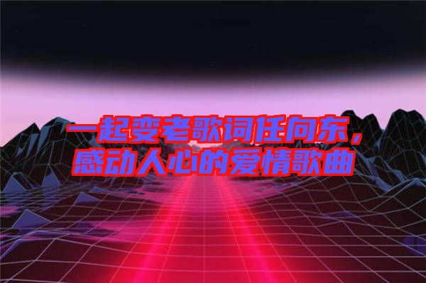 一起變老歌詞任向東,感動(dòng)人心的愛情歌曲