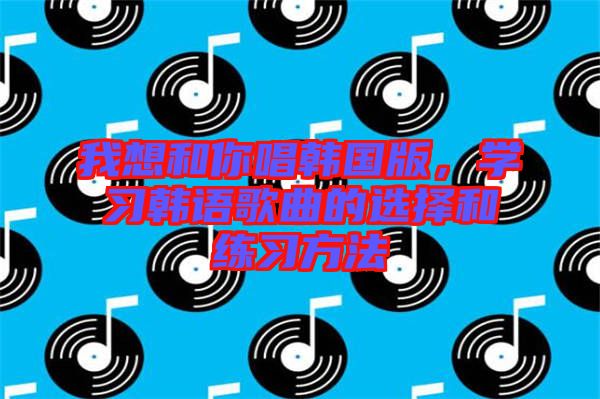 我想和你唱韓國版,學(xué)習(xí)韓語歌曲的選擇和練習(xí)方法