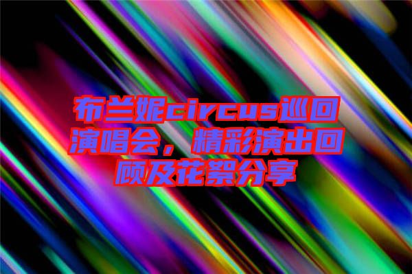 布蘭妮circus巡回演唱會，精彩演出回顧及花絮分享