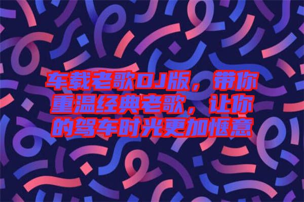 車載老歌DJ版，帶你重溫經(jīng)典老歌，讓你的駕車時光更加愜意