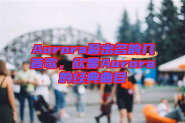Aurora最出名的幾首歌，欣賞Aurora的經典曲目