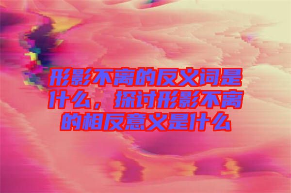 形影不離的反義詞是什么，探討形影不離的相反意義是什么