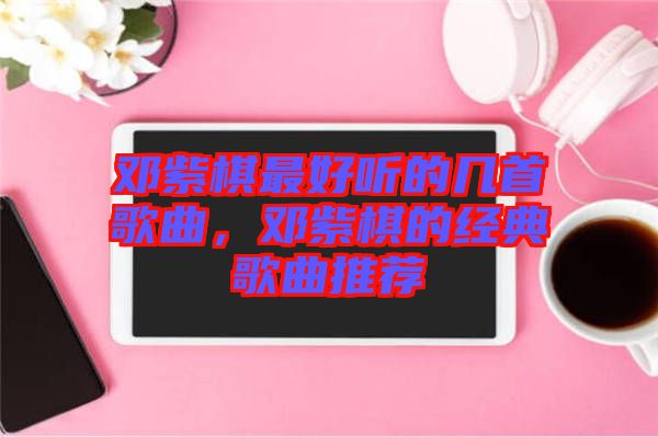 鄧紫棋最好聽的幾首歌曲,鄧紫棋的經(jīng)典歌曲推薦