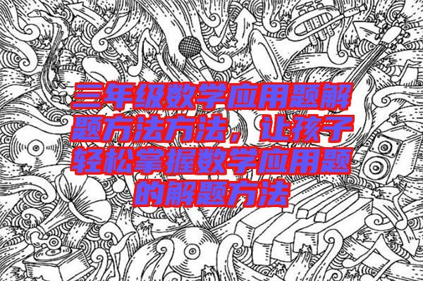 三年級數(shù)學應用題解題方法方法,讓孩子輕松掌握數(shù)學應用題的解題方法
