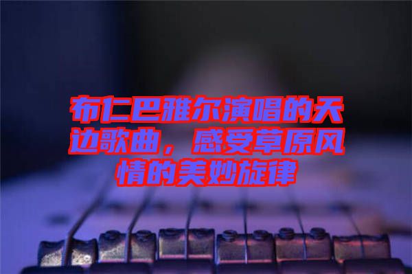 布仁巴雅爾演唱的天邊歌曲，感受草原風情的美妙旋律