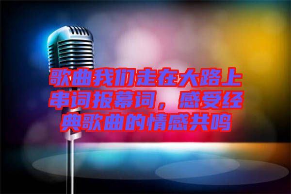 歌曲我們走在大路上串詞報(bào)幕詞,感受經(jīng)典歌曲的情感共鳴