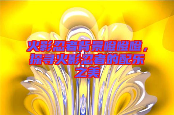 火影忍者背景噔噔噔，探尋火影忍者的配樂之美