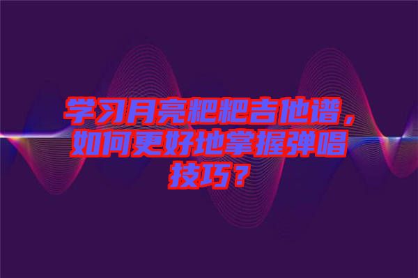 學(xué)習(xí)月亮粑粑吉他譜,如何更好地掌握彈唱技巧?