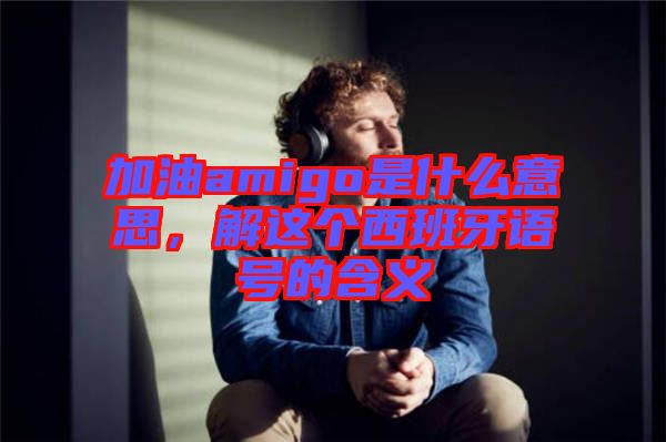 加油amigo是什么意思,解這個西班牙語號的含義