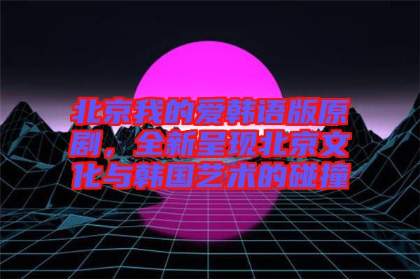 北京我的愛韓語版原劇,全新呈現(xiàn)北京文化與韓國藝術的碰撞