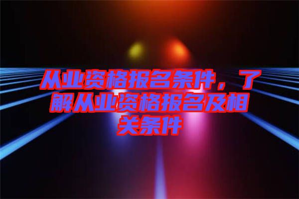 從業(yè)資格報名條件,了解從業(yè)資格報名及相關條件