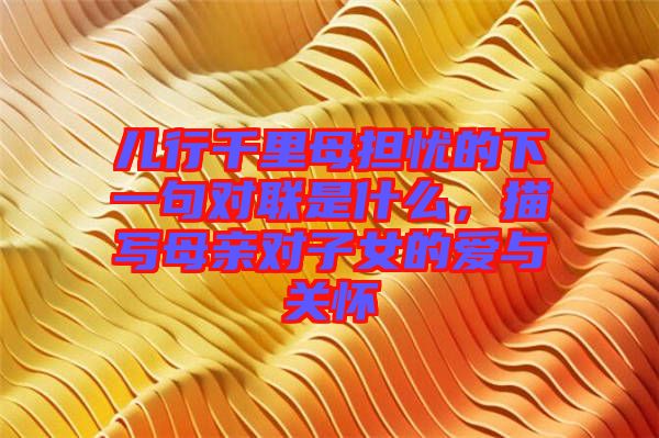 兒行千里母擔(dān)憂的下一句對聯(lián)是什么,描寫母親對子女的愛與關(guān)懷