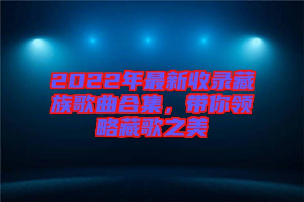 2022年最新收錄藏族歌曲合集,帶你領略藏歌之美