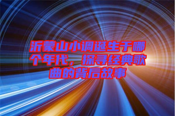 沂蒙山小調(diào)誕生于哪個年代,探尋經(jīng)典歌曲的背后故事