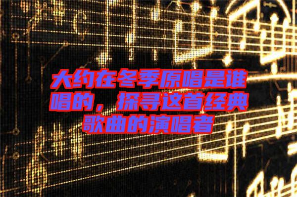 大約在冬季原唱是誰唱的,探尋這首經(jīng)典歌曲的演唱者