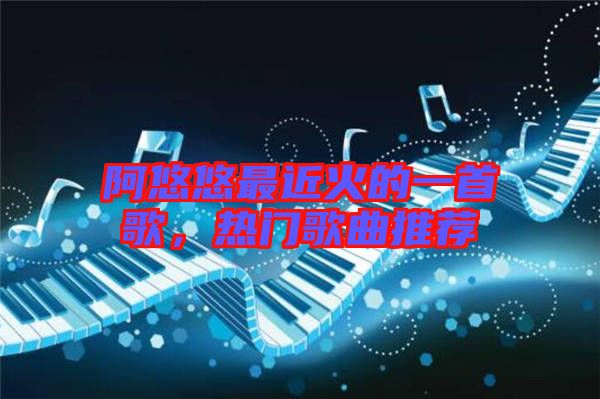 阿悠悠最近火的一首歌,熱門歌曲推薦