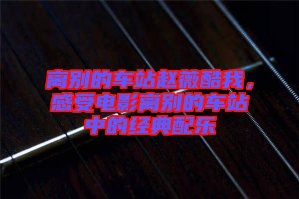 離別的車站趙薇酷我,感受電影離別的車站中的經(jīng)典配樂