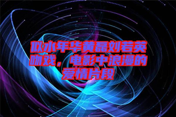 似水年華黃磊劉若英吻戲,電影中浪漫的愛情片段