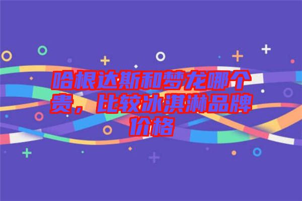哈根達斯和夢龍哪個貴，比較冰淇淋品牌價格