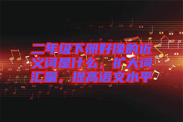 二年級下冊好像的近義詞是什么，擴大詞匯量，提高語文水平