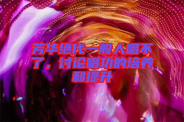 芳華絕代一般人唱不了,討論唱功的培養和提升