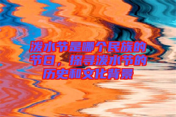 潑水節(jié)是哪個(gè)民族的節(jié)日,探尋潑水節(jié)的歷史和文化背景