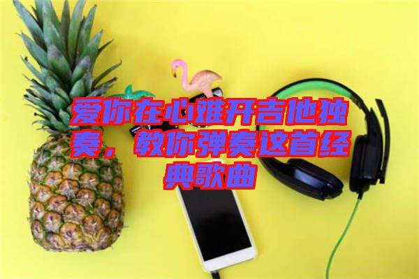 愛你在心難開吉他獨奏,教你彈奏這首經典歌曲