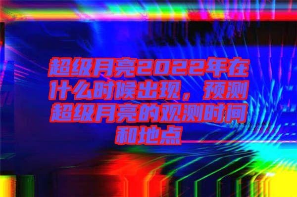 超級月亮2022年在什么時候出現(xiàn),預(yù)測超級月亮的觀測時間和地點