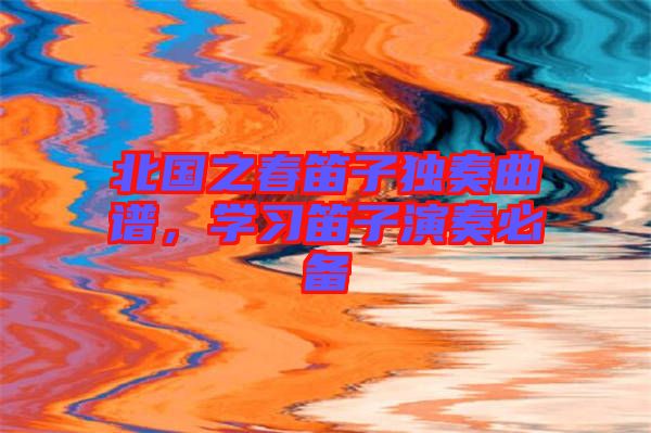 北國(guó)之春笛子獨(dú)奏曲譜,學(xué)習(xí)笛子演奏必備