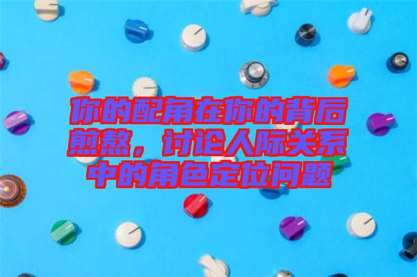 你的配角在你的背后煎熬,討論人際關系中的角色定位問題