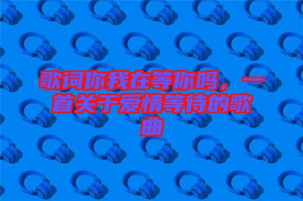 歌詞你我在等你嗎,一首關(guān)于愛(ài)情等待的歌曲