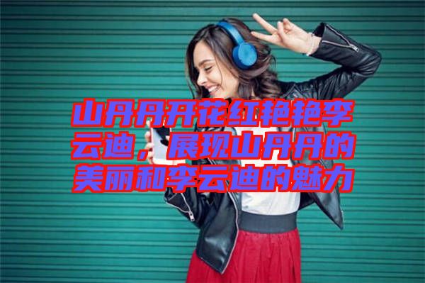 山丹丹開花紅艷艷李云迪,展現山丹丹的美麗和李云迪的魅力