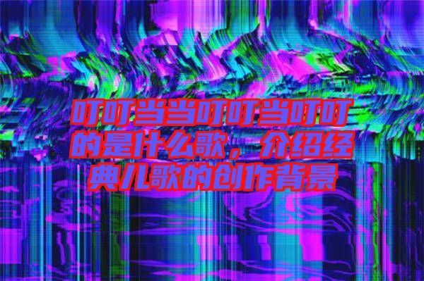叮叮當當叮叮當叮叮的是什么歌,介紹經典兒歌的創作背景