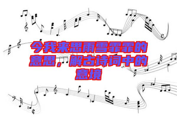 今我來思雨雪霏霏的意思，解古詩詞中的意境