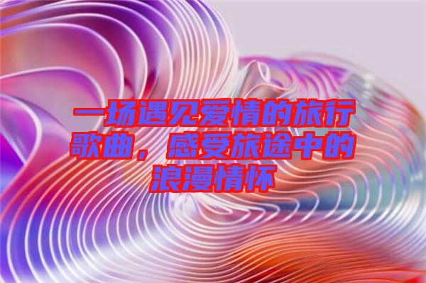 一場(chǎng)遇見(jiàn)愛(ài)情的旅行歌曲,感受旅途中的浪漫情懷