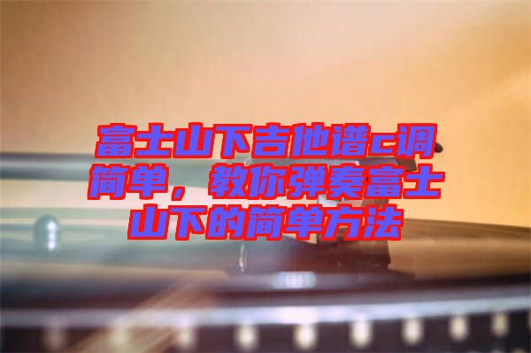 富士山下吉他譜c調(diào)簡(jiǎn)單,教你彈奏富士山下的簡(jiǎn)單方法